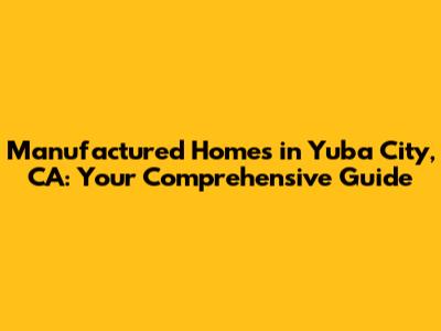 Manufactured Homes in Yuba City, CA: Your Comprehensive Guide
