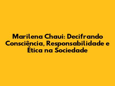 Marilena Chaui: Decifrando Consciência, Responsabilidade e Ética na Sociedade