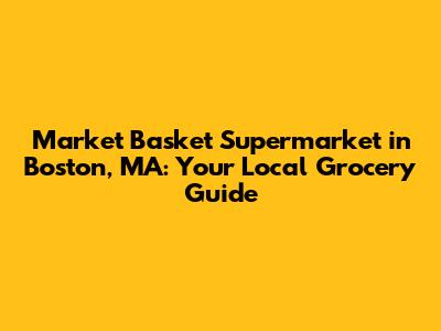 Market Basket Supermarket in Boston, MA: Your Local Grocery Guide