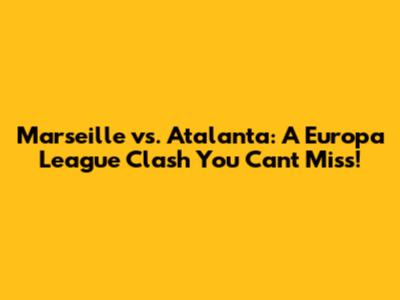 Marseille vs. Atalanta: A Europa League Clash You Can't Miss!