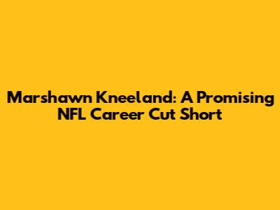 Marshawn Kneeland: A Promising NFL Career Cut Short
