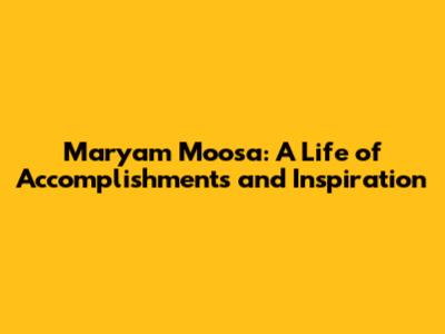Maryam Moosa: A Life of Accomplishments and Inspiration