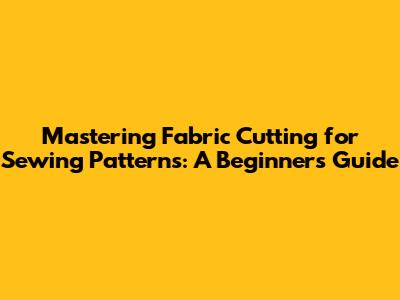 Mastering Fabric Cutting for Sewing Patterns: A Beginner's Guide