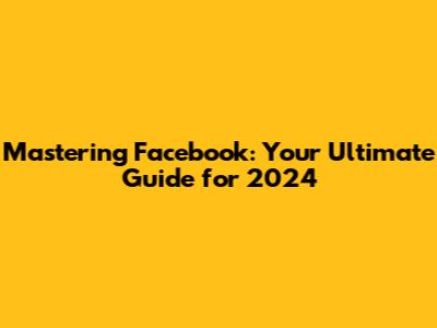 Mastering Facebook: Your Ultimate Guide for 2024