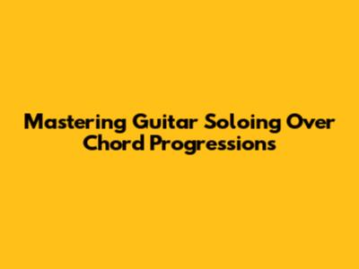 Mastering Guitar Soloing Over Chord Progressions