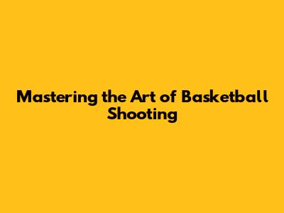 Mastering the Art of Basketball Shooting