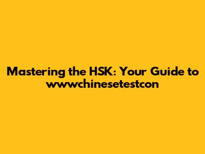 Mastering the HSK: Your Guide to wwwchinesetestcon