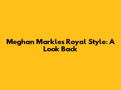 Meghan Markle's Royal Style: A Look Back