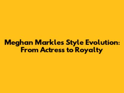 Meghan Markle's Style Evolution: From Actress to Royalty