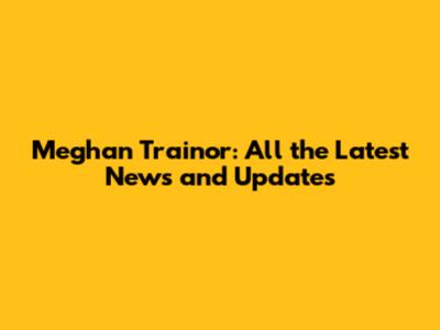 Meghan Trainor: All the Latest News and Updates