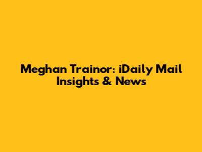 Meghan Trainor: iDaily Mail Insights & News