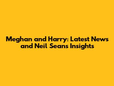 Meghan and Harry: Latest News and Neil Sean's Insights