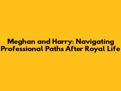 Meghan and Harry: Navigating Professional Paths After Royal Life