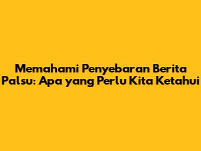 Memahami Penyebaran Berita Palsu: Apa yang Perlu Kita Ketahui
