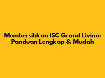 Membersihkan ISC Grand Livina: Panduan Lengkap & Mudah