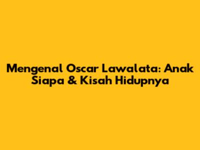 Mengenal Oscar Lawalata: Anak Siapa & Kisah Hidupnya