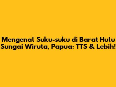Mengenal Suku-suku di Barat Hulu Sungai Wiruta, Papua: TTS & Lebih!