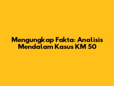 Mengungkap Fakta: Analisis Mendalam Kasus KM 50