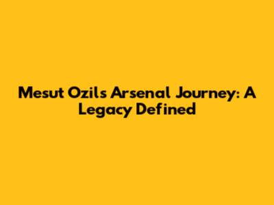 Mesut Ozil's Arsenal Journey: A Legacy Defined