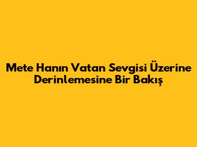 Mete Han'ın Vatan Sevgisi Üzerine Derinlemesine Bir Bakış