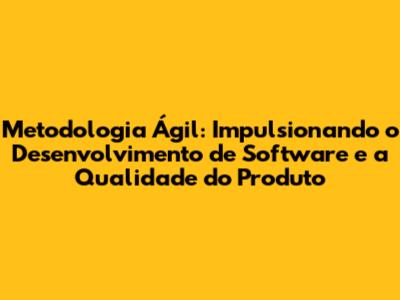 Metodologia Ágil: Impulsionando o Desenvolvimento de Software e a Qualidade do Produto