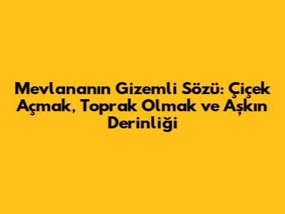 Mevlana'nın Gizemli Sözü: Çiçek Açmak, Toprak Olmak ve Aşkın Derinliği