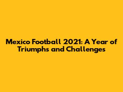 Mexico Football 2021: A Year of Triumphs and Challenges