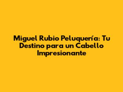 Miguel Rubio Peluquería: Tu Destino para un Cabello Impresionante