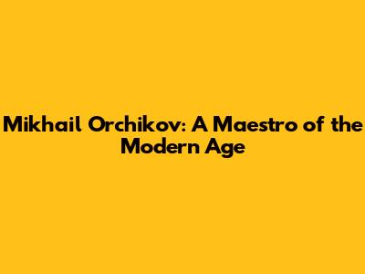 Mikhail Orchikov: A Maestro of the Modern Age