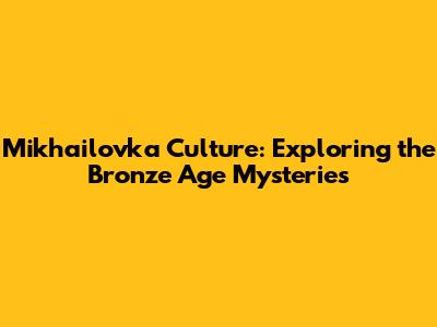 Mikhailovka Culture: Exploring the Bronze Age Mysteries