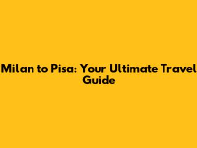 Milan to Pisa: Your Ultimate Travel Guide
