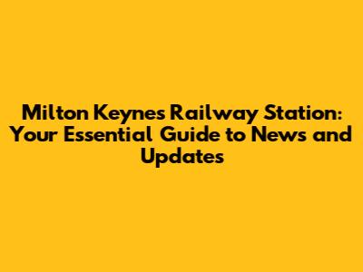 Milton Keynes Railway Station: Your Essential Guide to News and Updates