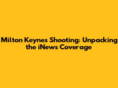 Milton Keynes Shooting: Unpacking the iNews Coverage