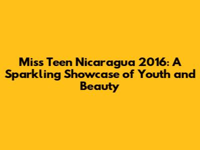 Miss Teen Nicaragua 2016: A Sparkling Showcase of Youth and Beauty