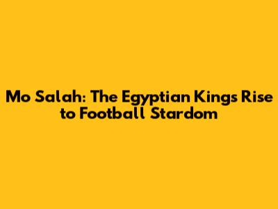 Mo Salah: The Egyptian King's Rise to Football Stardom