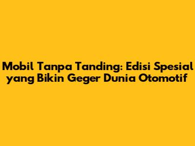 Mobil Tanpa Tanding: Edisi Spesial yang Bikin Geger Dunia Otomotif
