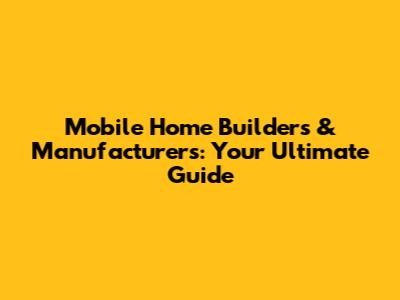 Mobile Home Builders & Manufacturers: Your Ultimate Guide