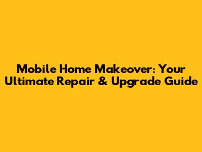 Mobile Home Makeover: Your Ultimate Repair & Upgrade Guide