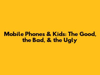 Mobile Phones & Kids: The Good, the Bad, & the Ugly