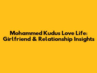 Mohammed Kudus' Love Life: Girlfriend & Relationship Insights