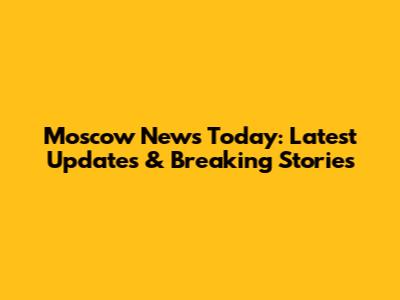 Moscow News Today: Latest Updates & Breaking Stories