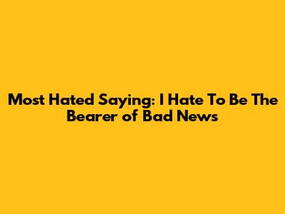 Most Hated Saying: "I Hate To Be The Bearer of Bad News"