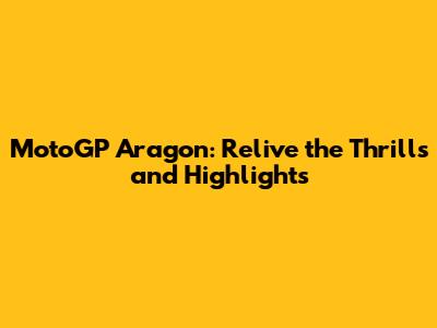 MotoGP Aragon: Relive the Thrills and Highlights