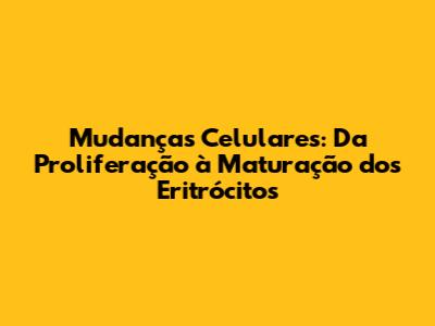 Mudanças Celulares: Da Proliferação à Maturação dos Eritrócitos