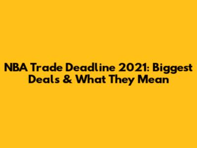 NBA Trade Deadline 2021: Biggest Deals & What They Mean