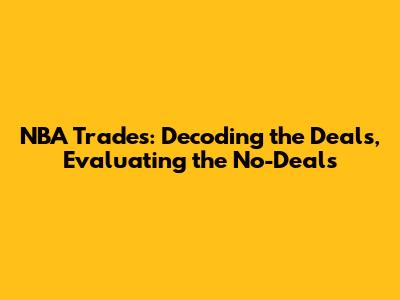 NBA Trades: Decoding the Deals, Evaluating the No-Deals