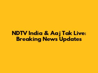 NDTV India & Aaj Tak Live: Breaking News Updates