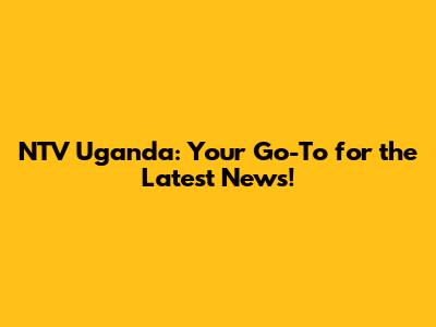 NTV Uganda: Your Go-To for the Latest News!