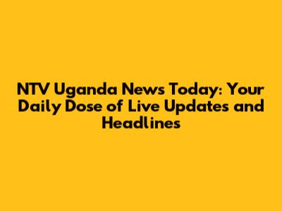 NTV Uganda News Today: Your Daily Dose of Live Updates and Headlines