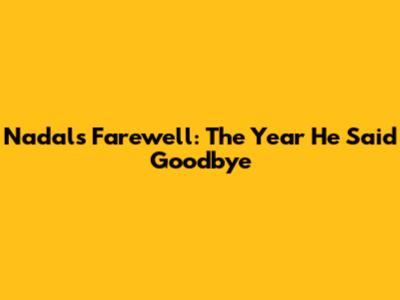 Nadal's Farewell: The Year He Said Goodbye